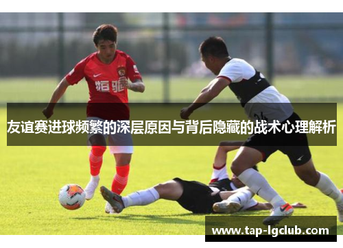 友谊赛进球频繁的深层原因与背后隐藏的战术心理解析