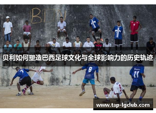 贝利如何塑造巴西足球文化与全球影响力的历史轨迹