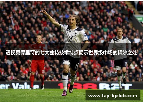 透视莫德里奇的七大独特技术特点揭示世界级中场的精妙之处