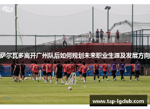 萨尔瓦多离开广州队后如何规划未来职业生涯及发展方向