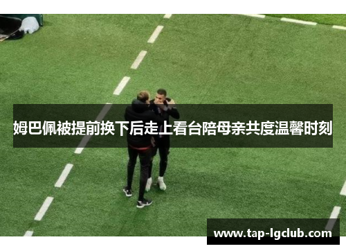 姆巴佩被提前换下后走上看台陪母亲共度温馨时刻