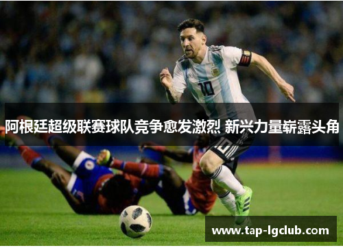 阿根廷超级联赛球队竞争愈发激烈 新兴力量崭露头角